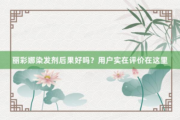 丽彩娜染发剂后果好吗？用户实在评价在这里