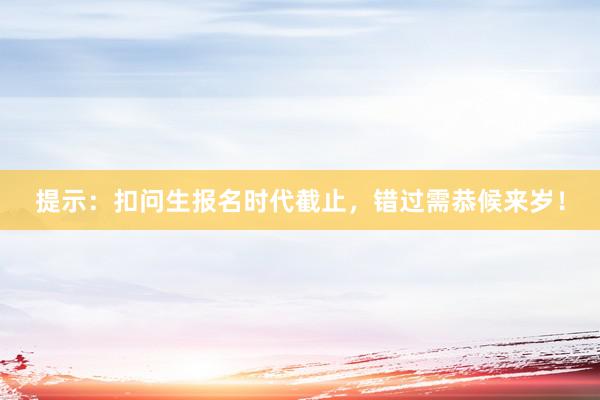 提示：扣问生报名时代截止，错过需恭候来岁！
